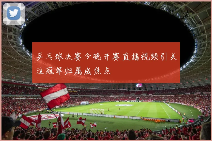 乒乓球决赛今晚开赛直播视频引关注冠军归属成焦点