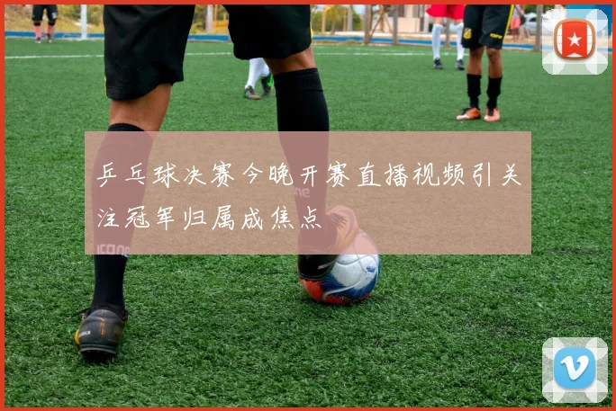 乒乓球决赛今晚开赛直播视频引关注冠军归属成焦点
