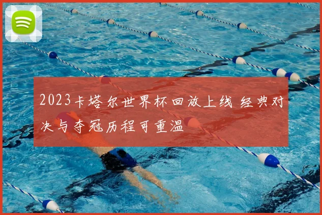2023卡塔尔世界杯回放上线 经典对决与夺冠历程可重温