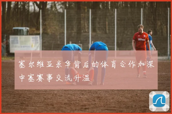 塞尔维亚亲华背后的体育合作加深中塞赛事交流升温
