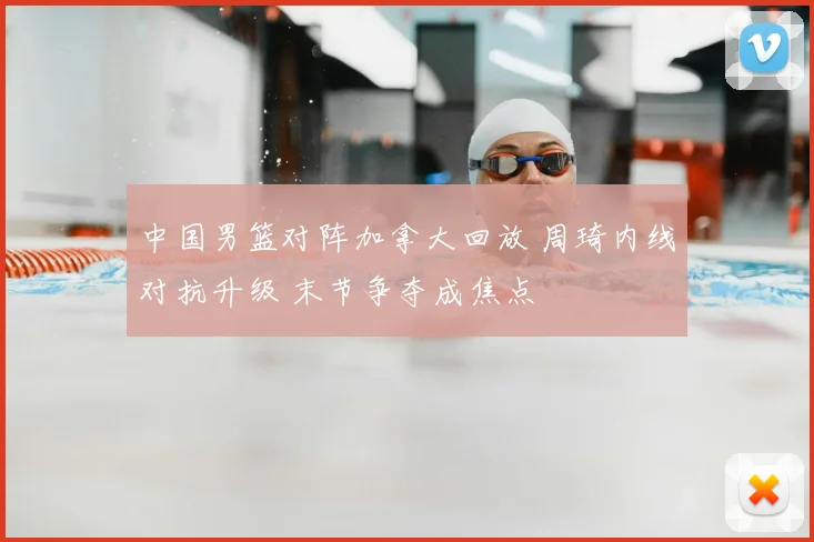 中国男篮对阵加拿大回放 周琦内线对抗升级 末节争夺成焦点