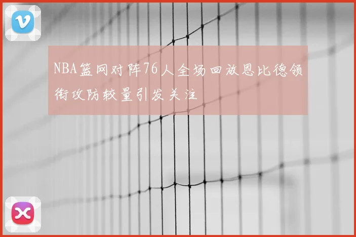 NBA篮网对阵76人全场回放恩比德领衔攻防较量引发关注