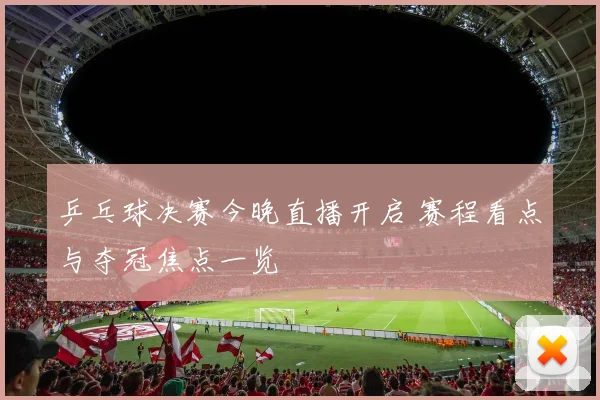 乒乓球决赛今晚直播开启 赛程看点与夺冠焦点一览