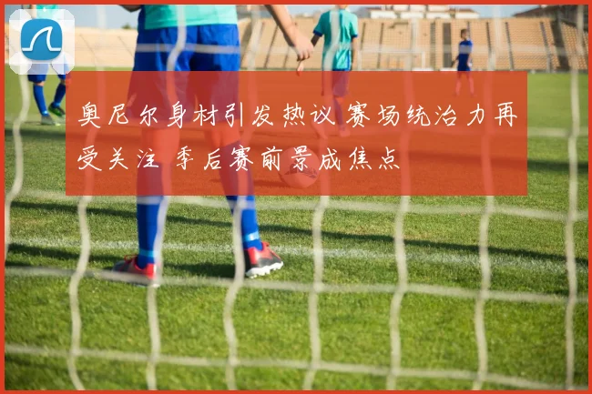 奥尼尔身材引发热议 赛场统治力再受关注 季后赛前景成焦点