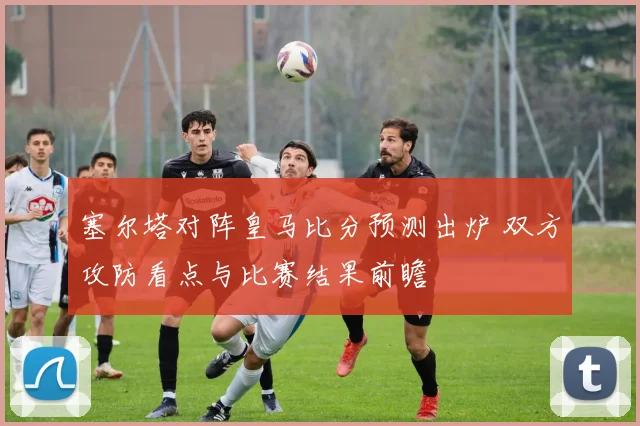 塞尔塔对阵皇马比分预测出炉 双方攻防看点与比赛结果前瞻