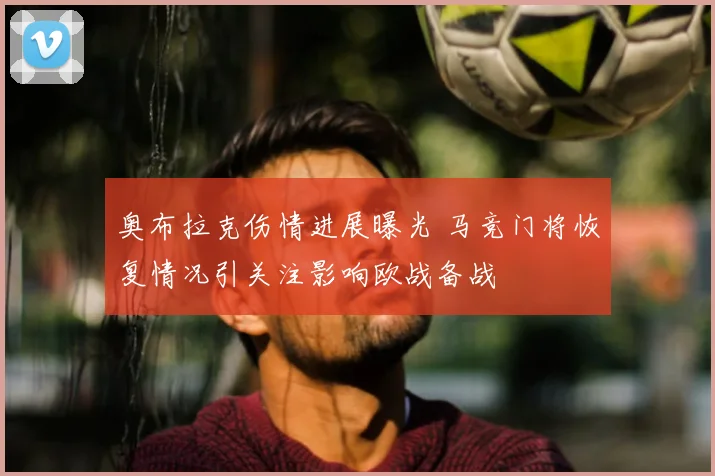 奥布拉克伤情进展曝光 马竞门将恢复情况引关注影响欧战备战
