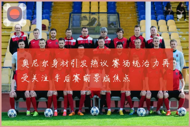 奥尼尔身材引发热议 赛场统治力再受关注 季后赛前景成焦点
