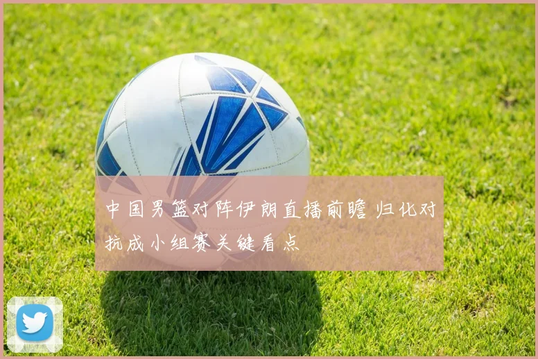 中国男篮对阵伊朗直播前瞻 归化对抗成小组赛关键看点