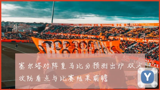 塞尔塔对阵皇马比分预测出炉 双方攻防看点与比赛结果前瞻