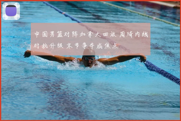 中国男篮对阵加拿大回放 周琦内线对抗升级 末节争夺成焦点
